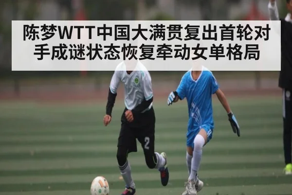陈梦WTT中国大满贯复出首轮对手成谜状态恢复牵动女单格局