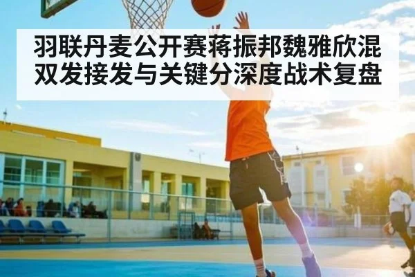 羽联丹麦公开赛蒋振邦魏雅欣混双发接发与关键分深度战术复盘