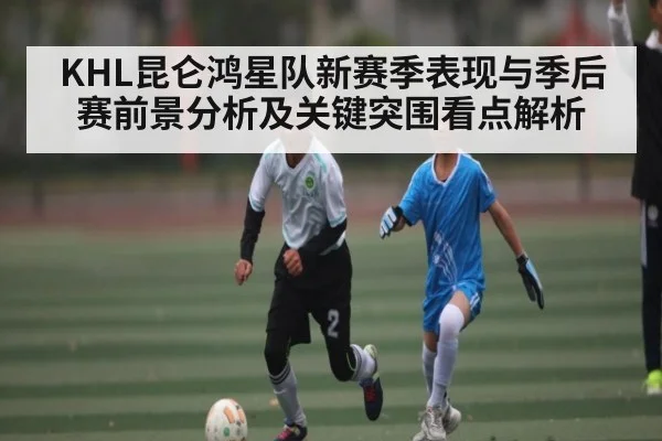 KHL昆仑鸿星队新赛季表现与季后赛前景分析及关键突围看点解析